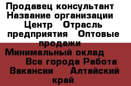 Продавец-консультант › Название организации ­ Центр › Отрасль предприятия ­ Оптовые продажи › Минимальный оклад ­ 20 000 - Все города Работа » Вакансии   . Алтайский край